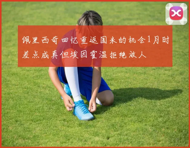 佩里西奇回忆重返国米的机会1月时差点成真但埃因霍温拒绝放人