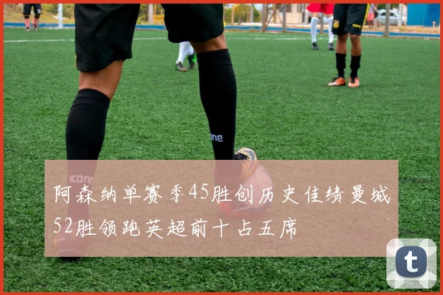 阿森纳单赛季45胜创历史佳绩曼城52胜领跑英超前十占五席