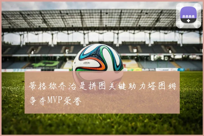 蒂格称乔治是拼图关键助力塔图姆争夺MVP荣誉