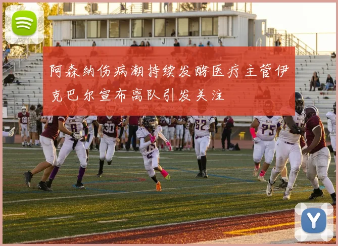阿森纳伤病潮持续发酵医疗主管伊克巴尔宣布离队引发关注