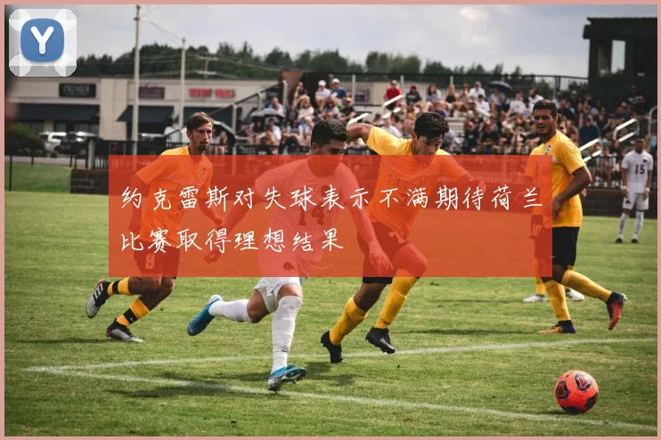 约克雷斯对失球表示不满期待荷兰比赛取得理想结果