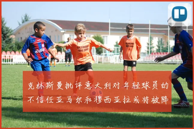 克林斯曼批评意大利对年轻球员的不信任亚马尔和穆西亚拉或将被降级至意乙