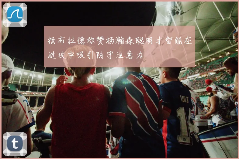 扬布拉德称赞杨瀚森聪明才智能在进攻中吸引防守注意力
