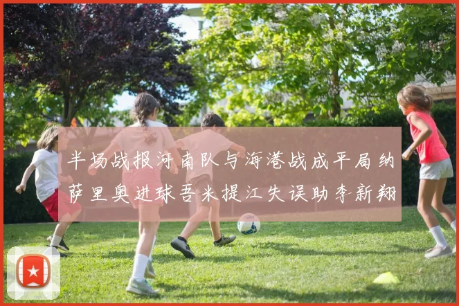 半场战报河南队与海港战成平局纳萨里奥进球吾米提江失误助李新翔扳平