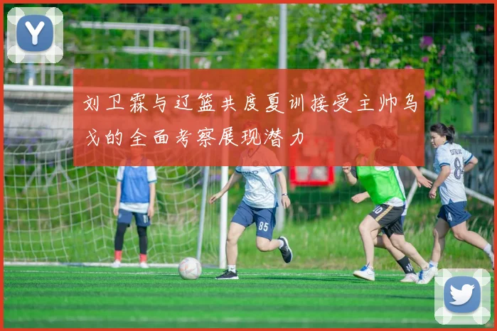 刘卫霖与辽篮共度夏训接受主帅乌戈的全面考察展现潜力