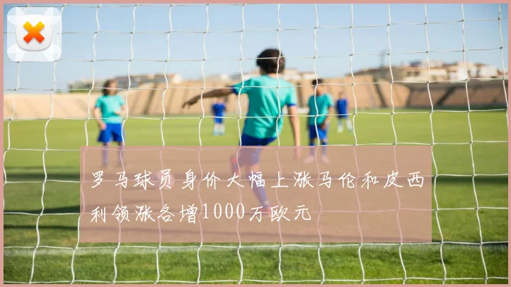 罗马球员身价大幅上涨马伦和皮西利领涨各增1000万欧元