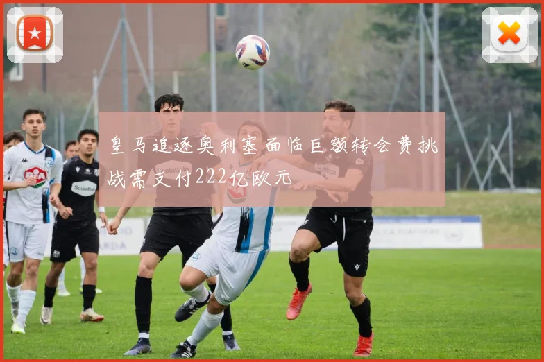 皇马追逐奥利塞面临巨额转会费挑战需支付222亿欧元