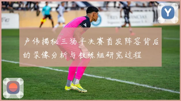 卢伟揭秘三场半决赛首发阵容背后的录像分析与教练组研究过程
