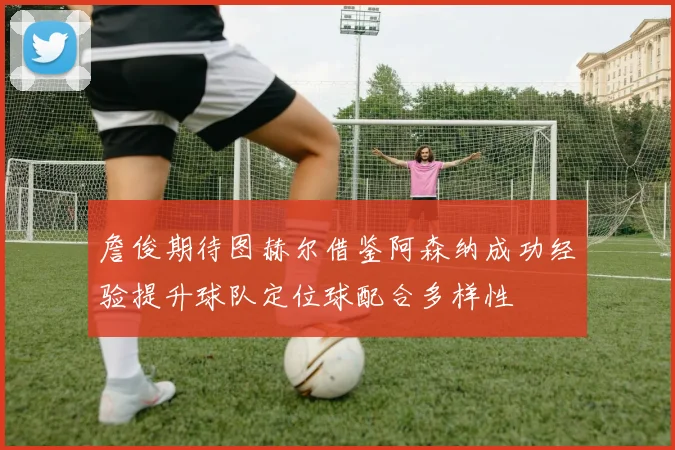 詹俊期待图赫尔借鉴阿森纳成功经验提升球队定位球配合多样性