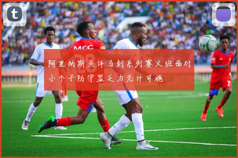 阿里纳斯点评马刺系列赛文班面对小个子防守显乏力无计可施