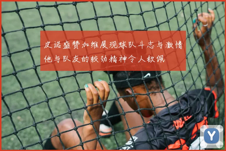 皮诺盛赞加维展现球队斗志与激情他与队友的较劲精神令人钦佩