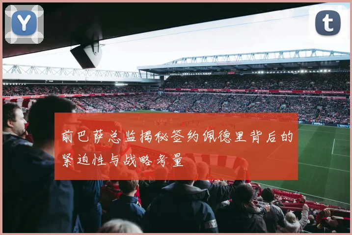 前巴萨总监揭秘签约佩德里背后的紧迫性与战略考量