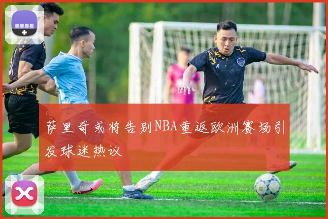 萨里奇或将告别NBA重返欧洲赛场引发球迷热议