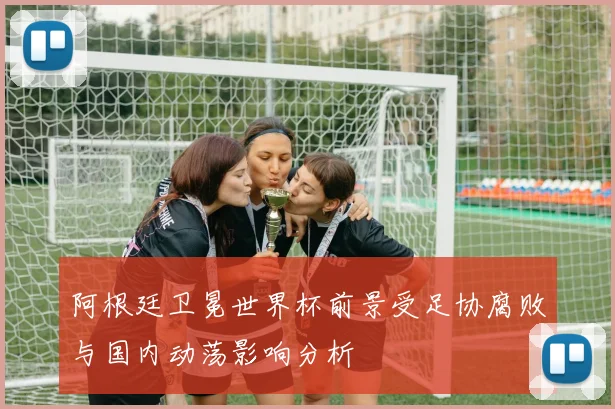 阿根廷卫冕世界杯前景受足协腐败与国内动荡影响分析
