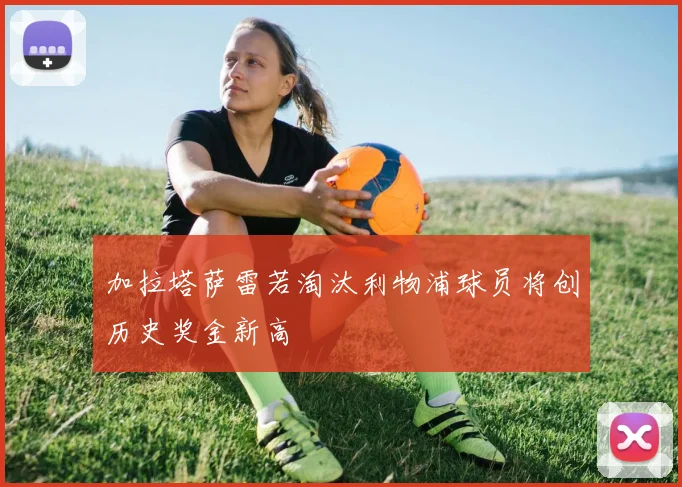 加拉塔萨雷若淘汰利物浦球员将创历史奖金新高