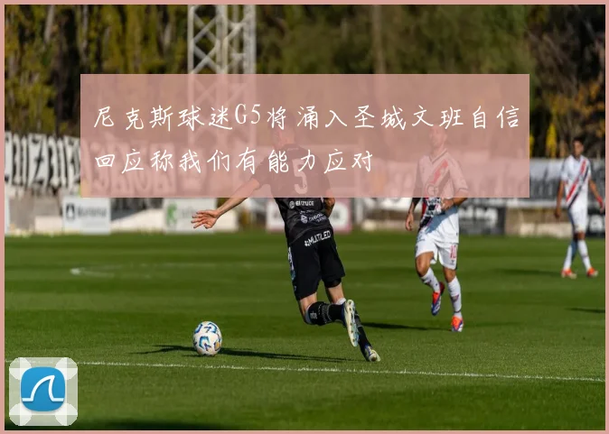 尼克斯球迷G5将涌入圣城文班自信回应称我们有能力应对