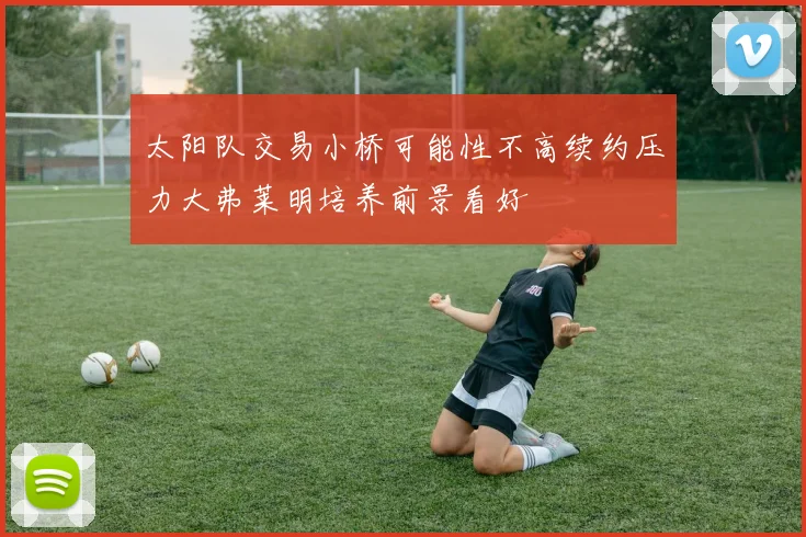 太阳队交易小桥可能性不高续约压力大弗莱明培养前景看好