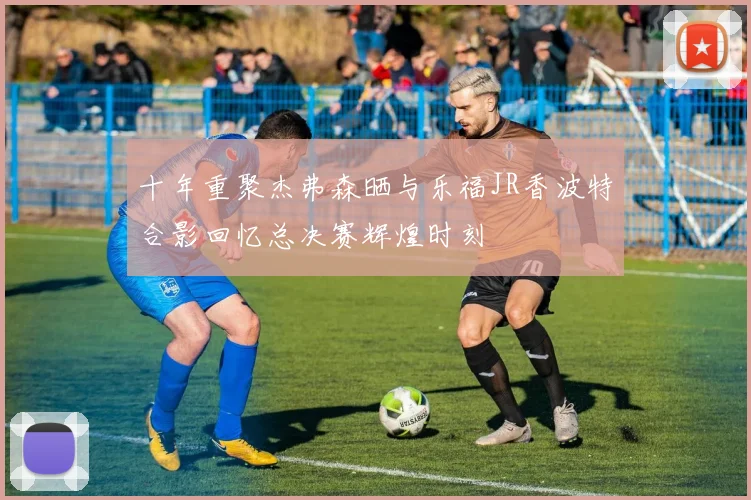 十年重聚杰弗森晒与乐福JR香波特合影回忆总决赛辉煌时刻